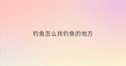 钓鱼怎么找钓鱼的地方(钓鱼怎么找钓点视频)