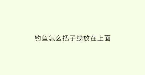 “钓鱼怎么把子线放在上面(钓鱼怎么把子线放在上面钓)