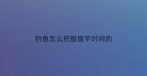 钓鱼怎么把握提竿时间的(钓鱼怎么提杆)