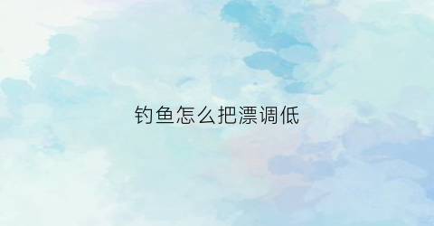 钓鱼怎么把漂调低(钓鱼怎么调节浮漂)