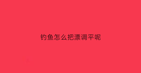 钓鱼怎么把漂调平呢(钓鱼怎么样调漂浮)