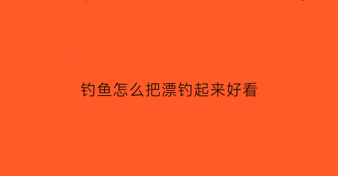 钓鱼怎么把漂钓起来好看(钓鱼怎么调掉鱼漂)