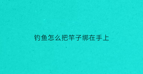钓鱼怎么把竿子绑在手上(怎么缠钓鱼竿把手)