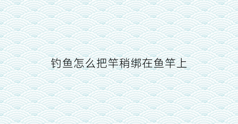 钓鱼怎么把竿稍绑在鱼竿上(鱼竿怎么绑竿稍线)