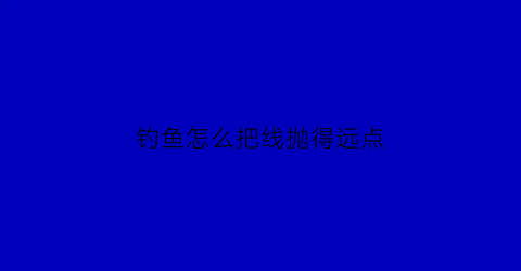 “钓鱼怎么把线抛得远点(怎样抛鱼线抛的远)