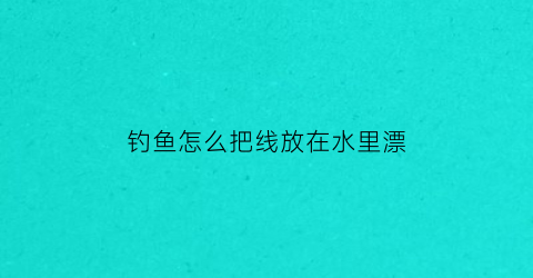 钓鱼怎么把线放在水里漂(怎么给鱼线上鱼钩还有鱼漂)