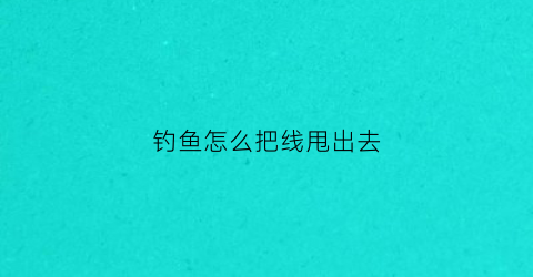 钓鱼怎么把线甩出去(钓鱼鱼线怎么甩出去)