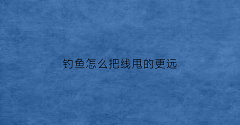 钓鱼怎么把线甩的更远(钓鱼鱼线怎么甩出去)