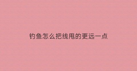 钓鱼怎么把线甩的更远一点(钓鱼鱼线怎么甩出去)