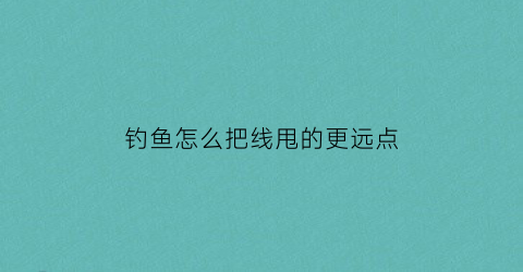 钓鱼怎么把线甩的更远点(钓鱼线甩不远)
