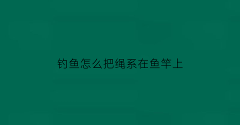 钓鱼怎么把绳系在鱼竿上(怎么绑线到鱼竿上)