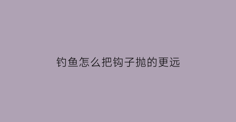 “钓鱼怎么把钩子抛的更远(钓鱼怎么把钩子抛的更远一点)