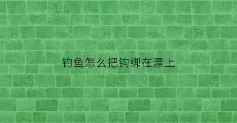 钓鱼怎么把钩绑在漂上(鱼钩漂浮怎么绑)