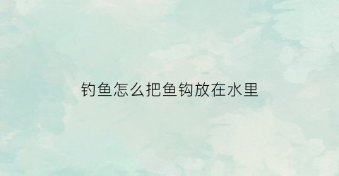 “钓鱼怎么把鱼钩放在水里(如何让鱼钩在水底浮起来)