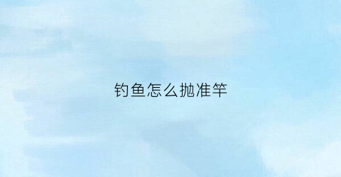 钓鱼怎么抛准竿(钓鱼怎么抛准竿视频)