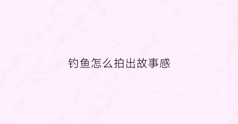 钓鱼怎么拍出故事感(记录钓鱼的拍摄视频设备)