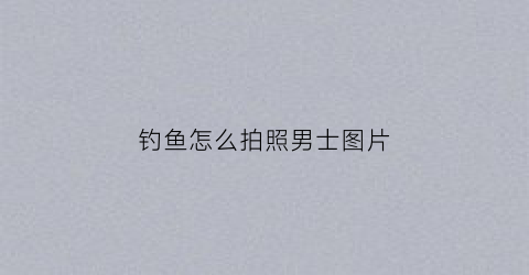 钓鱼怎么拍照男士图片(钓鱼照片第一视角)
