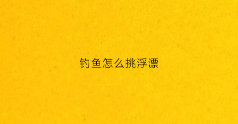 钓鱼怎么挑浮漂(钓浮怎么选择浮漂)
