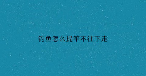 钓鱼怎么提竿不往下走(钓鱼怎么提竿不往下走视频)