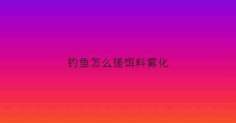 钓鱼怎么搓饵料雾化(搓饵雾化最佳时间是多少)