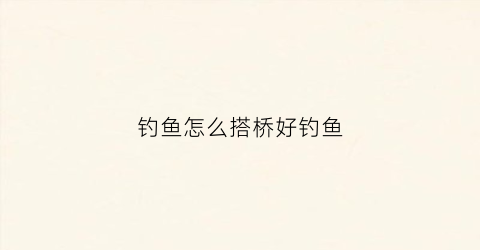 钓鱼怎么搭桥好钓鱼(钓鱼搭桥好还是不好)