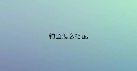 钓鱼怎么搭配(钓鱼怎么搭配饵料)