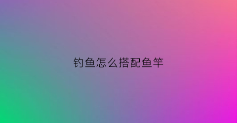 钓鱼怎么搭配鱼竿(钓鱼怎么选择鱼竿)