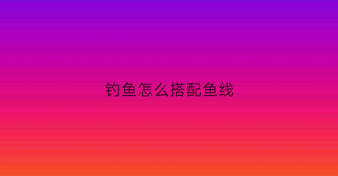 钓鱼怎么搭配鱼线(钓鱼配线怎么搭配)