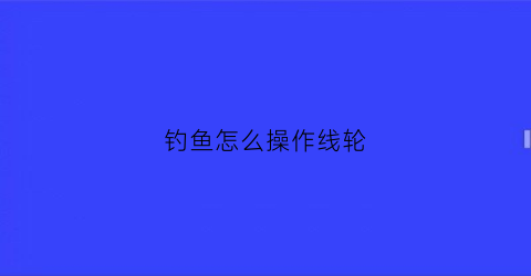 钓鱼怎么操作线轮(钓鱼的线轮怎么使用)