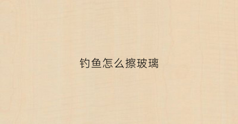 钓鱼怎么擦玻璃(擦玻璃的鱼)