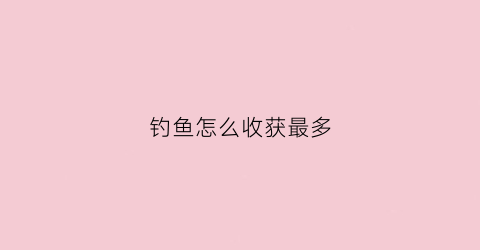 钓鱼怎么收获最多(钓鱼怎么收获最多的饵料)