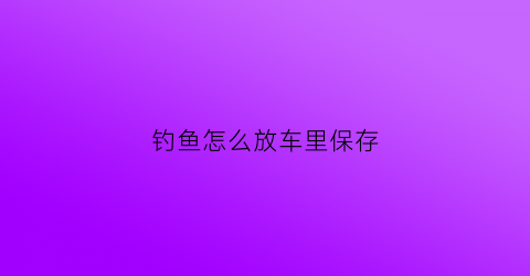 钓鱼怎么放车里保存