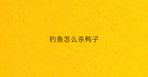 钓鱼怎么杀鸭子(如何杀鸭子不残忍)