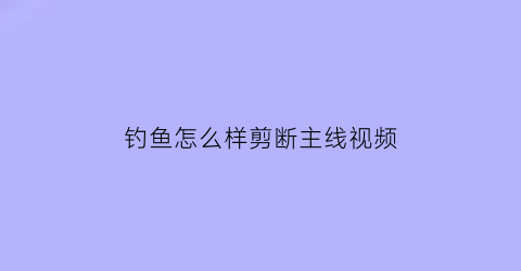 钓鱼怎么样剪断主线视频(鱼线怎么剪短)