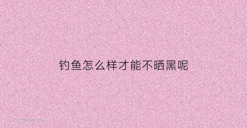 “钓鱼怎么样才能不晒黑呢(钓鱼如何晒不黑)