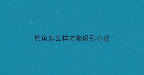 钓鱼怎么样才能吸引小孩(钓鱼怎么样才能吸引小孩呢)