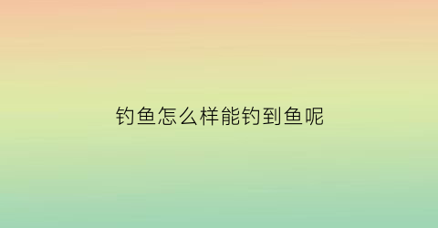 钓鱼怎么样能钓到鱼呢(钓鱼怎么才能钓到鱼)