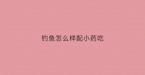 钓鱼怎么样配小药吃(钓鱼怎么样配小药吃的)