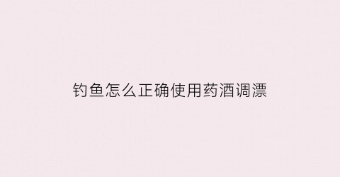 钓鱼怎么正确使用药酒调漂(钓鱼怎么正确使用药酒调漂方法)