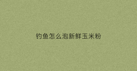 钓鱼怎么泡新鲜玉米粉(怎么泡钓鱼的玉米)