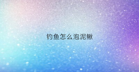 钓鱼怎么泡泥鳅(钓鱼怎么泡泥鳅好)