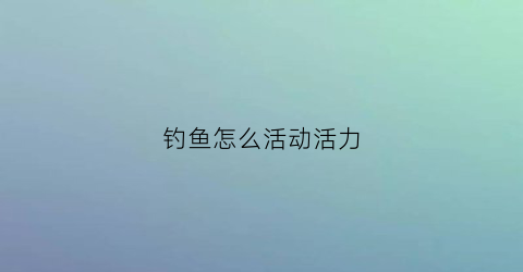 钓鱼怎么活动活力(钓鱼动作要领)