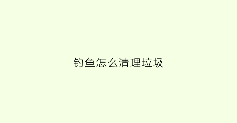 钓鱼怎么清理垃圾(钓鱼怎么清理垃圾视频)