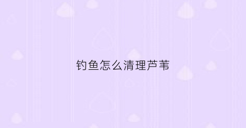 钓鱼怎么清理芦苇(钓鱼怎么清理芦苇视频)