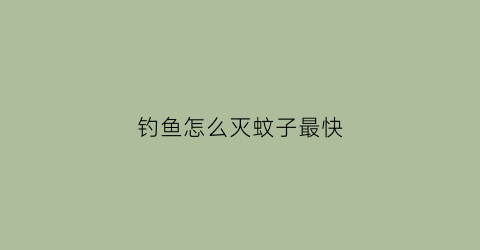 钓鱼怎么灭蚊子最快(钓鱼怎样防蚊子叮咬)