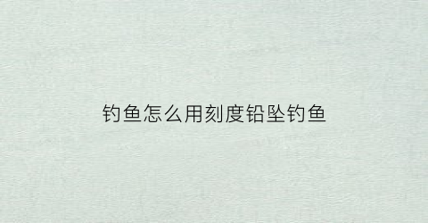钓鱼怎么用刻度铅坠钓鱼(刻度铅怎么调)