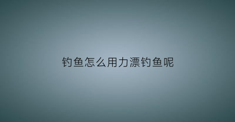 钓鱼怎么用力漂钓鱼呢(钓鱼怎么用力漂钓鱼呢)