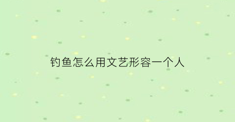 “钓鱼怎么用文艺形容一个人(钓鱼文艺句子)