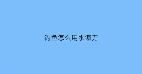 “钓鱼怎么用水镰刀(钓鱼用割水草的镰刀)