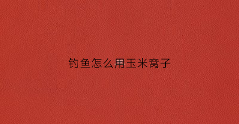 钓鱼怎么用玉米窝子(玉米窝子饵料制作)